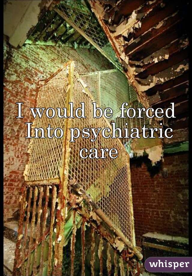 I would be forced Into psychiatric care