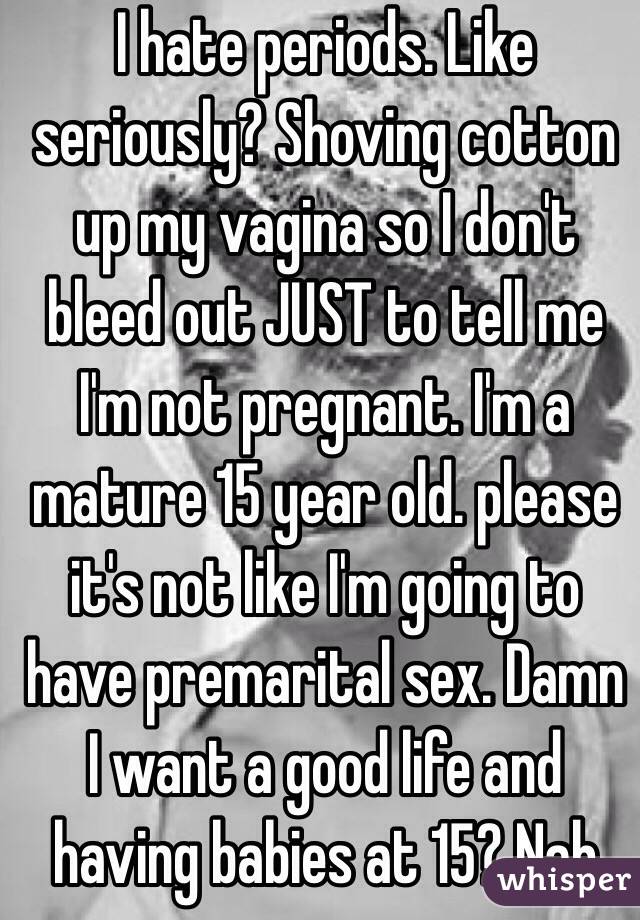 I hate periods. Like seriously? Shoving cotton up my vagina so I don't bleed out JUST to tell me I'm not pregnant. I'm a mature 15 year old. please it's not like I'm going to have premarital sex. Damn I want a good life and having babies at 15? Nah