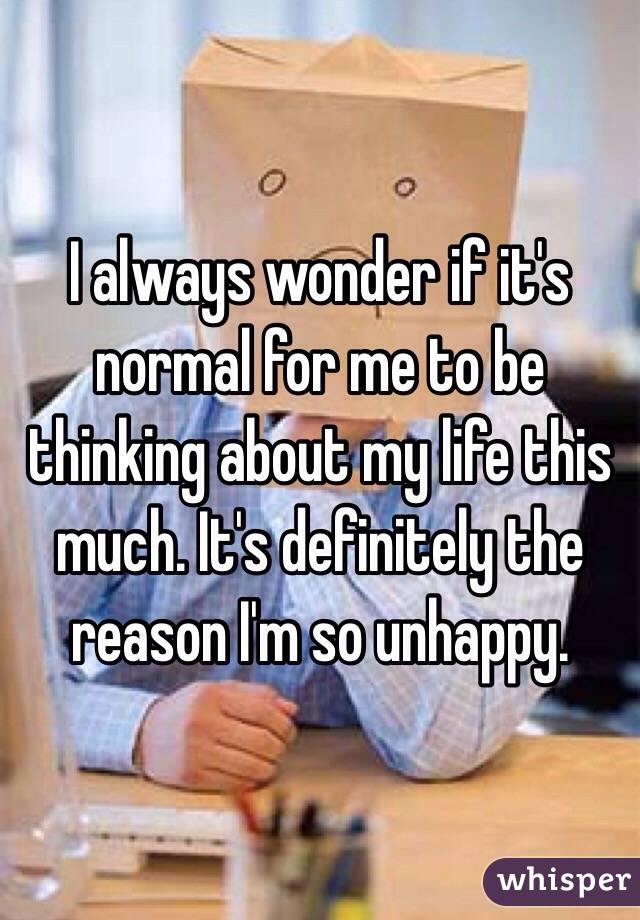 I always wonder if it's normal for me to be thinking about my life this much. It's definitely the reason I'm so unhappy. 