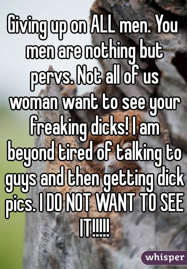 Giving up on ALL men. You men are nothing but pervs. Not all of us woman want to see your freaking dicks! I am beyond tired of talking to guys and then getting dick pics. I DO NOT WANT TO SEE IT!!!!!