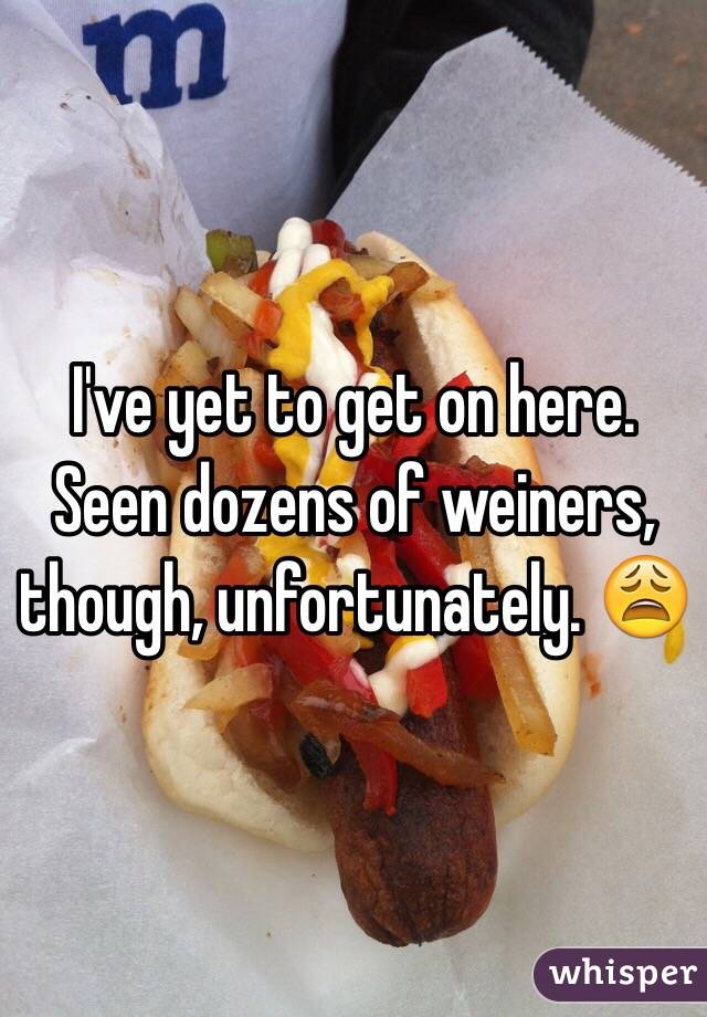 I've yet to get on here. Seen dozens of weiners, though, unfortunately. 😩