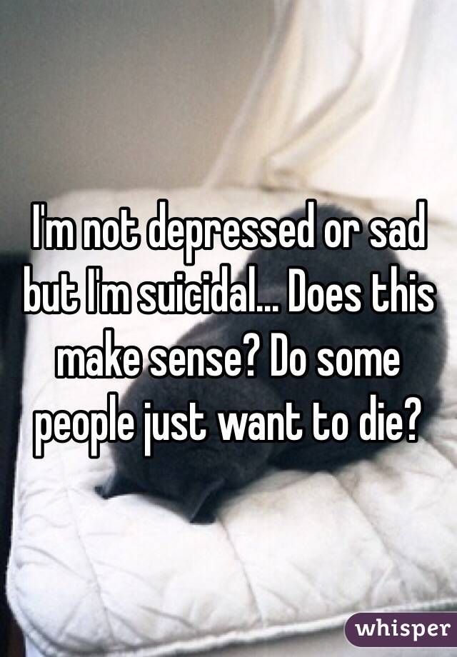 I'm not depressed or sad but I'm suicidal... Does this make sense? Do some people just want to die?