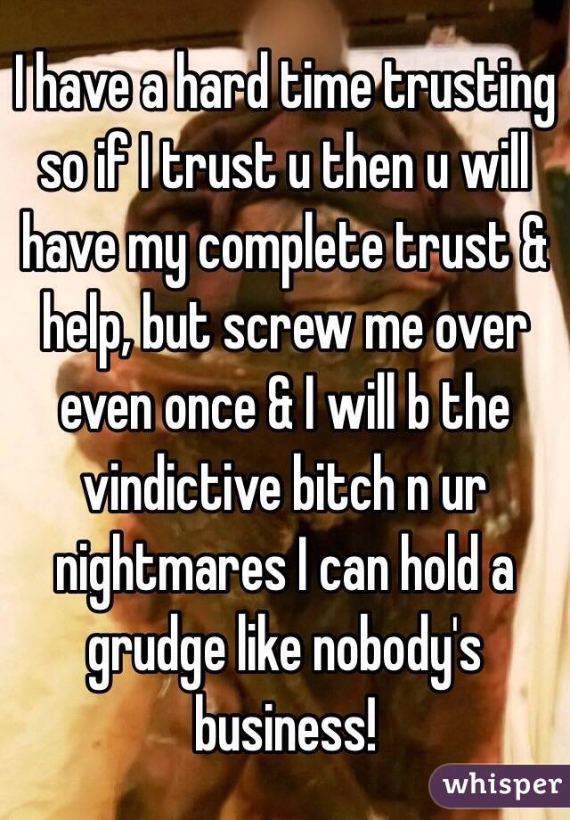 I have a hard time trusting so if I trust u then u will have my complete trust & help, but screw me over even once & I will b the vindictive bitch n ur nightmares I can hold a grudge like nobody's business!