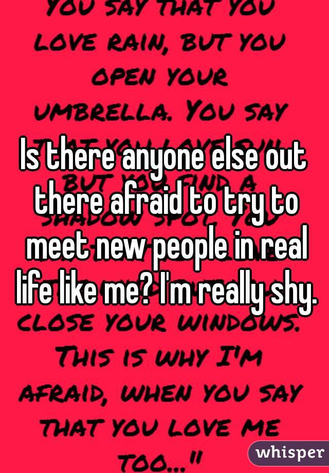 Is there anyone else out there afraid to try to meet new people in real life like me? I'm really shy.