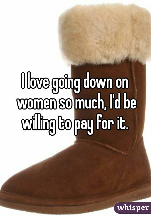 I love going down on women so much, I'd be willing to pay for it. 