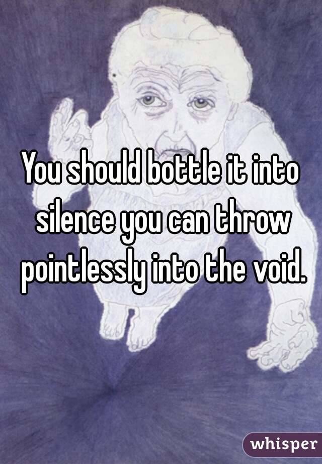 You should bottle it into silence you can throw pointlessly into the void.