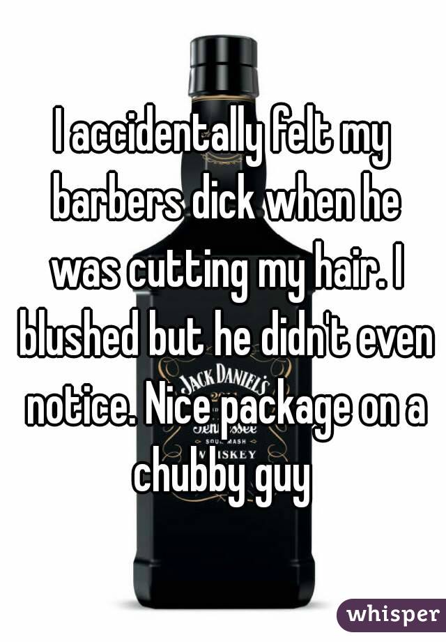 I accidentally felt my barbers dick when he was cutting my hair. I blushed but he didn't even notice. Nice package on a chubby guy 