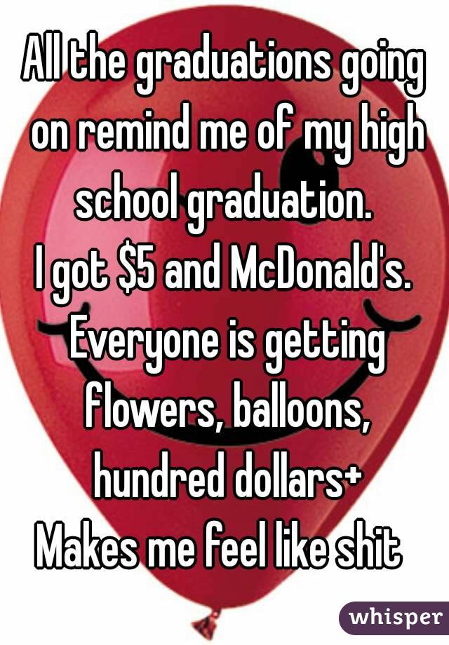 All the graduations going on remind me of my high school graduation. 
I got $5 and McDonald's. Everyone is getting flowers, balloons, hundred dollars+
Makes me feel like shit 