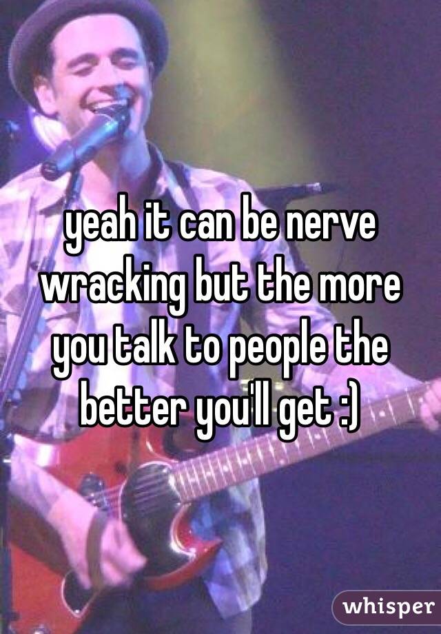 yeah it can be nerve wracking but the more you talk to people the better you'll get :)