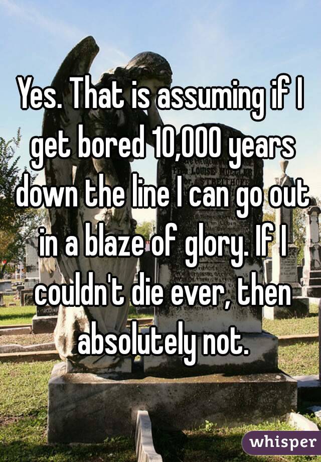 Yes. That is assuming if I get bored 10,000 years down the line I can go out in a blaze of glory. If I couldn't die ever, then absolutely not.