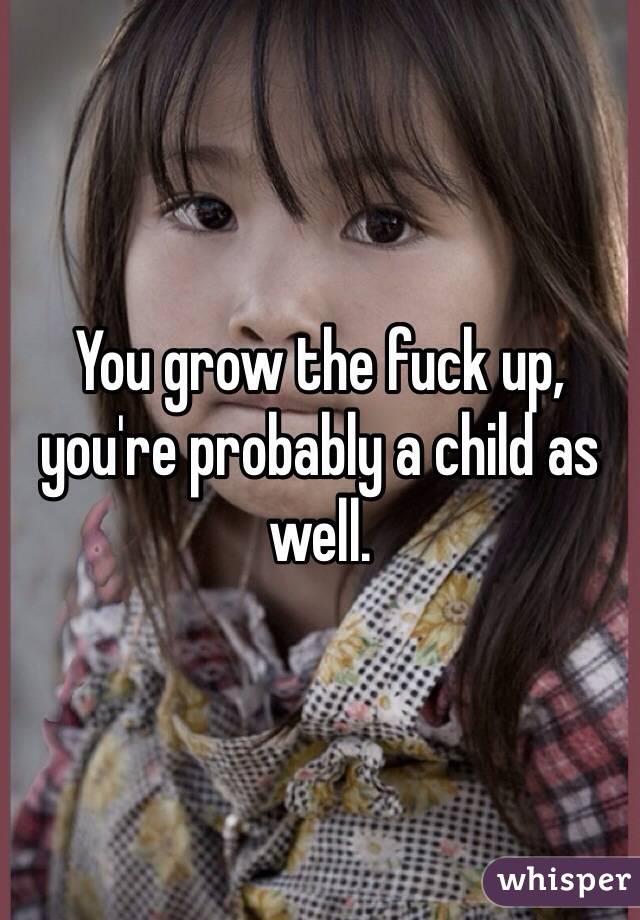 You grow the fuck up, you're probably a child as well. 