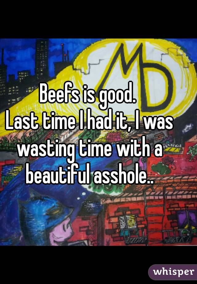 Beefs is good.
 Last time I had it, I was wasting time with a beautiful asshole..