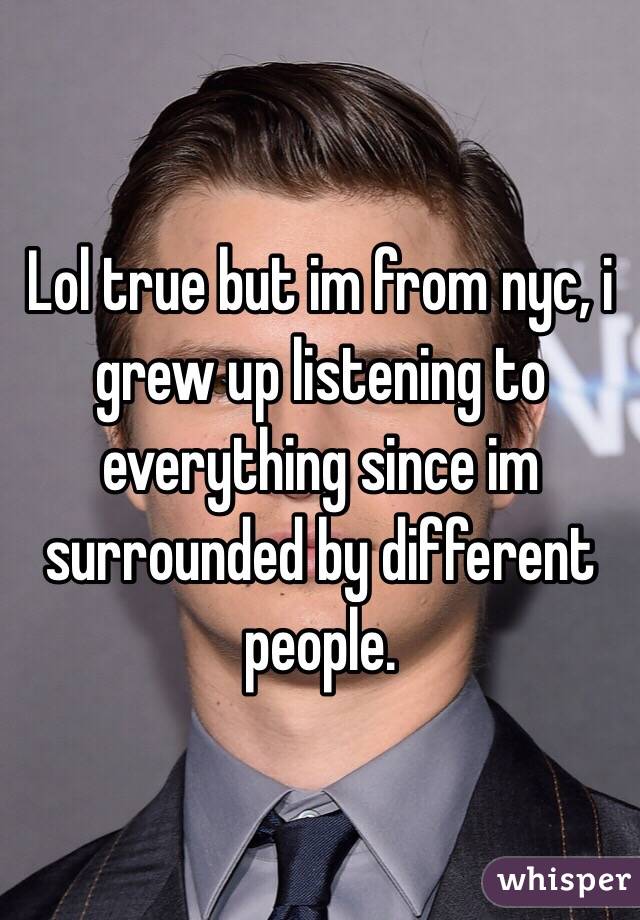 Lol true but im from nyc, i grew up listening to everything since im surrounded by different people.