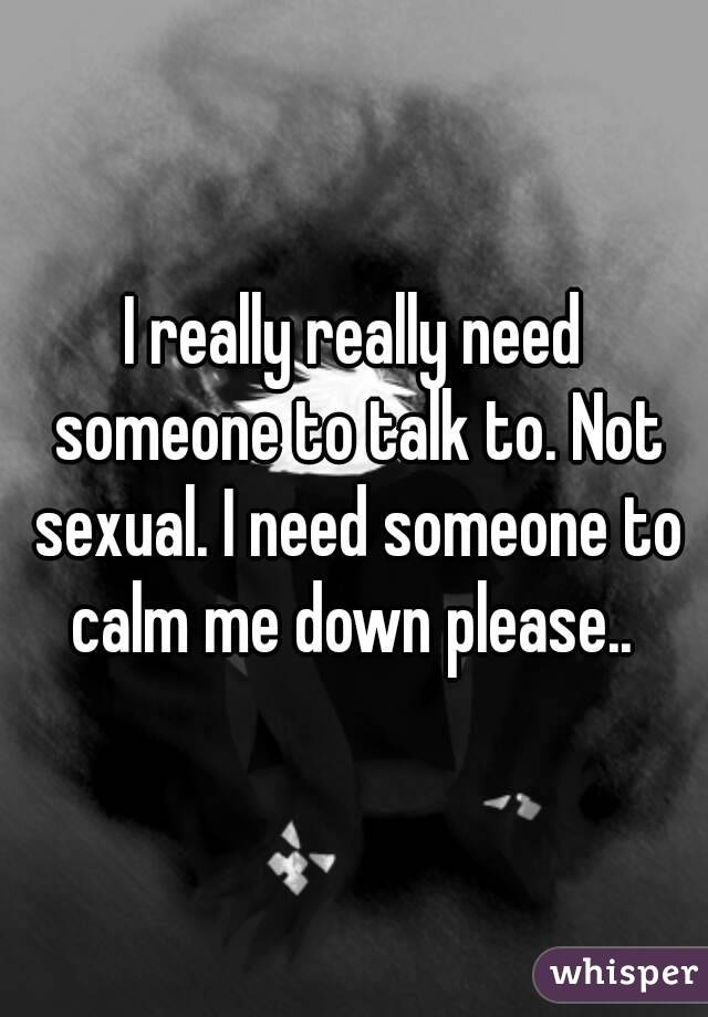 I really really need someone to talk to. Not sexual. I need someone to calm me down please.. 