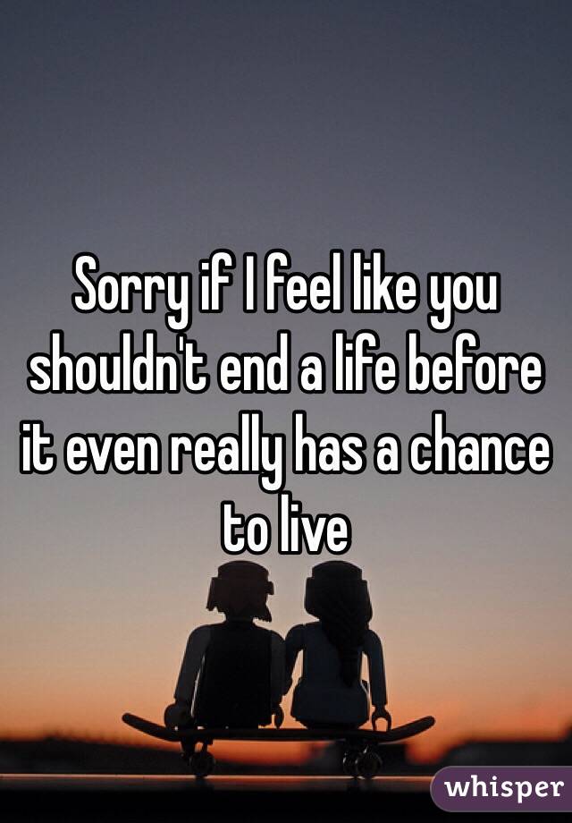 Sorry if I feel like you shouldn't end a life before it even really has a chance to live 