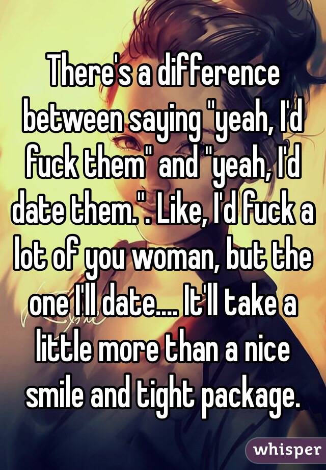 There's a difference between saying "yeah, I'd fuck them" and "yeah, I'd date them.". Like, I'd fuck a lot of you woman, but the one I'll date.... It'll take a little more than a nice smile and tight package.