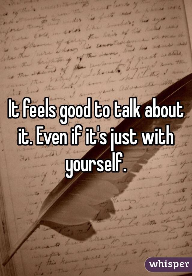 It feels good to talk about it. Even if it's just with yourself.