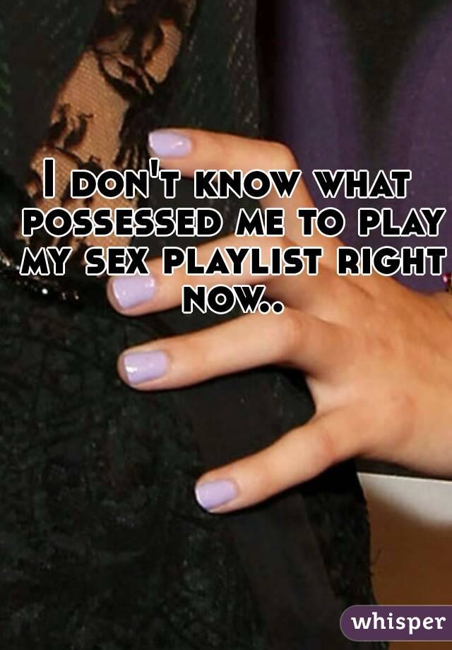 I don't know what possessed me to play my sex playlist right now..