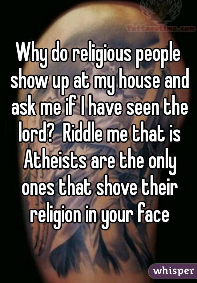 Why do religious people show up at my house and ask me if I have seen the lord?  Riddle me that is Atheists are the only ones that shove their religion in your face