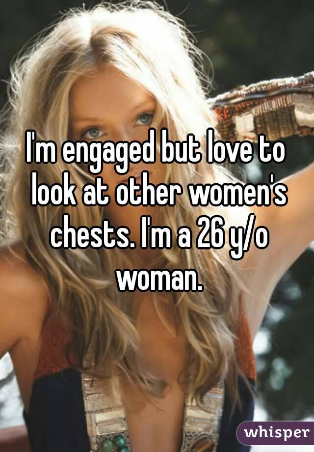 I'm engaged but love to look at other women's chests. I'm a 26 y/o woman.
