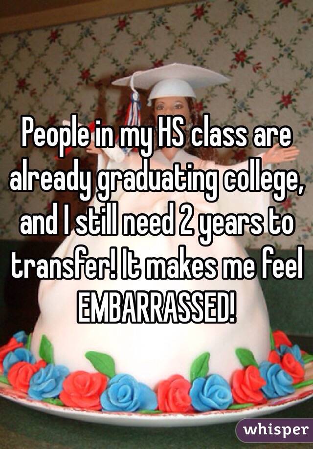 People in my HS class are already graduating college, and I still need 2 years to transfer! It makes me feel EMBARRASSED! 