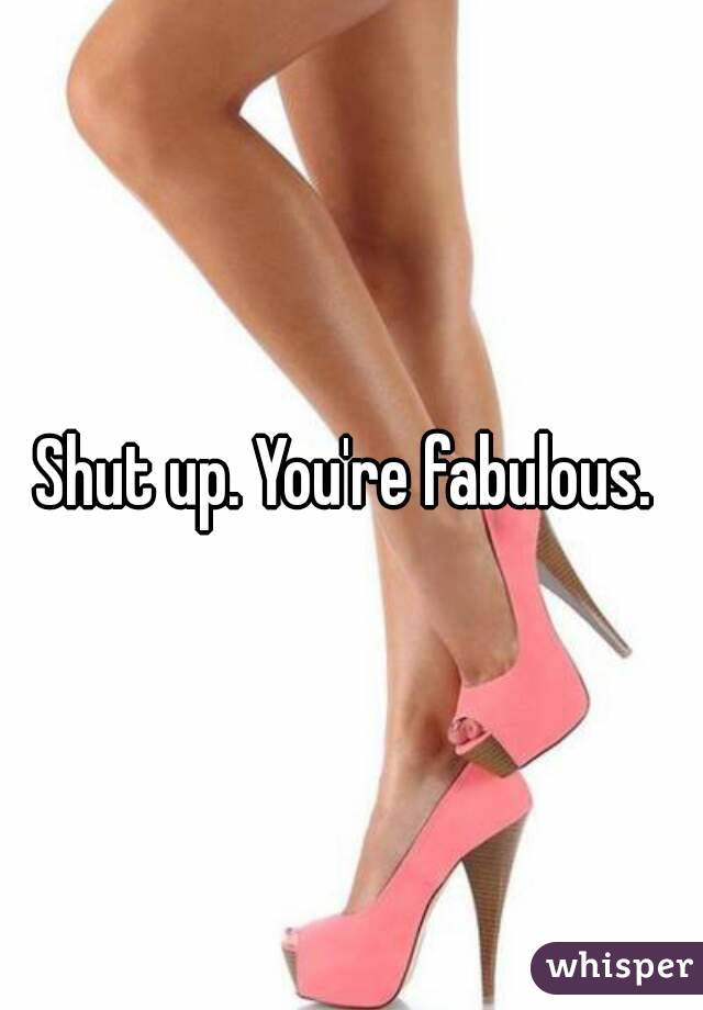 Shut up. You're fabulous. 