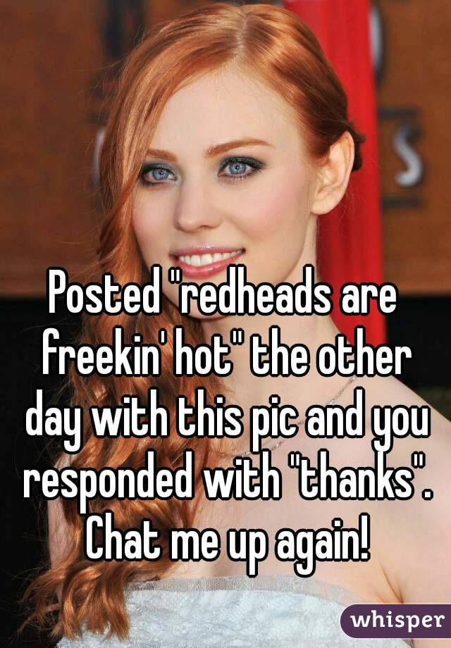Posted "redheads are freekin' hot" the other day with this pic and you responded with "thanks". Chat me up again!