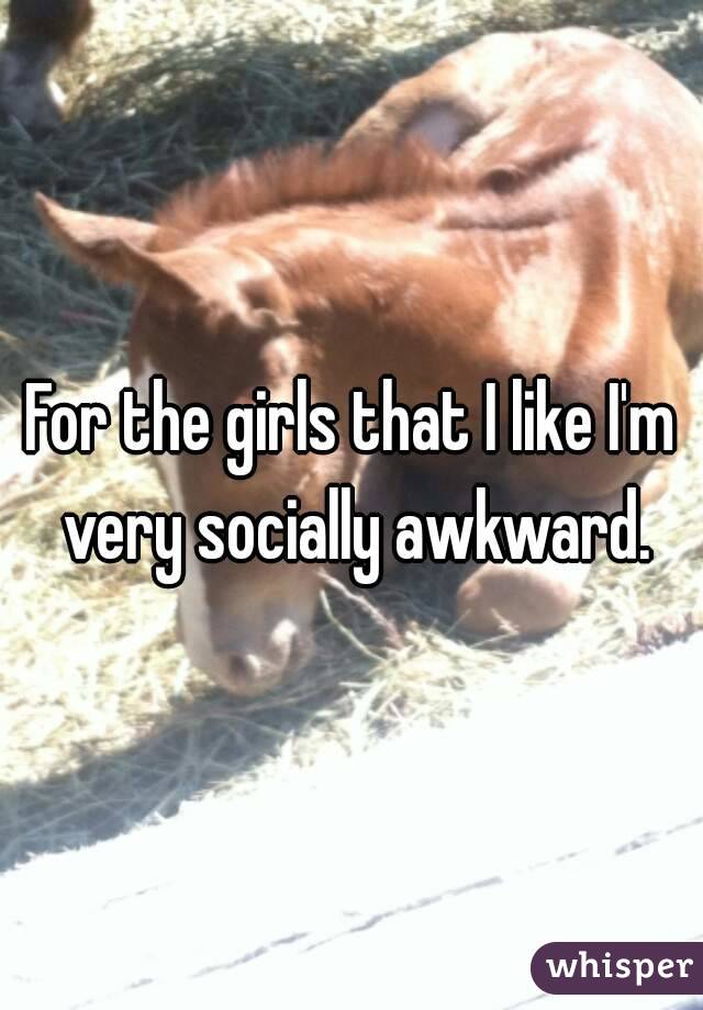 For the girls that I like I'm very socially awkward.