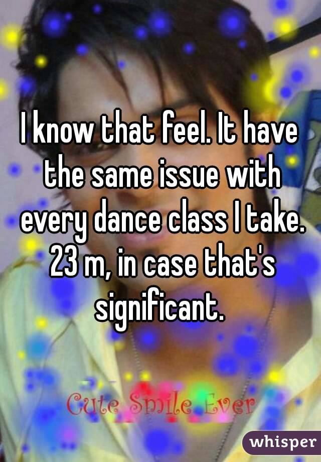 I know that feel. It have the same issue with every dance class I take. 23 m, in case that's significant. 