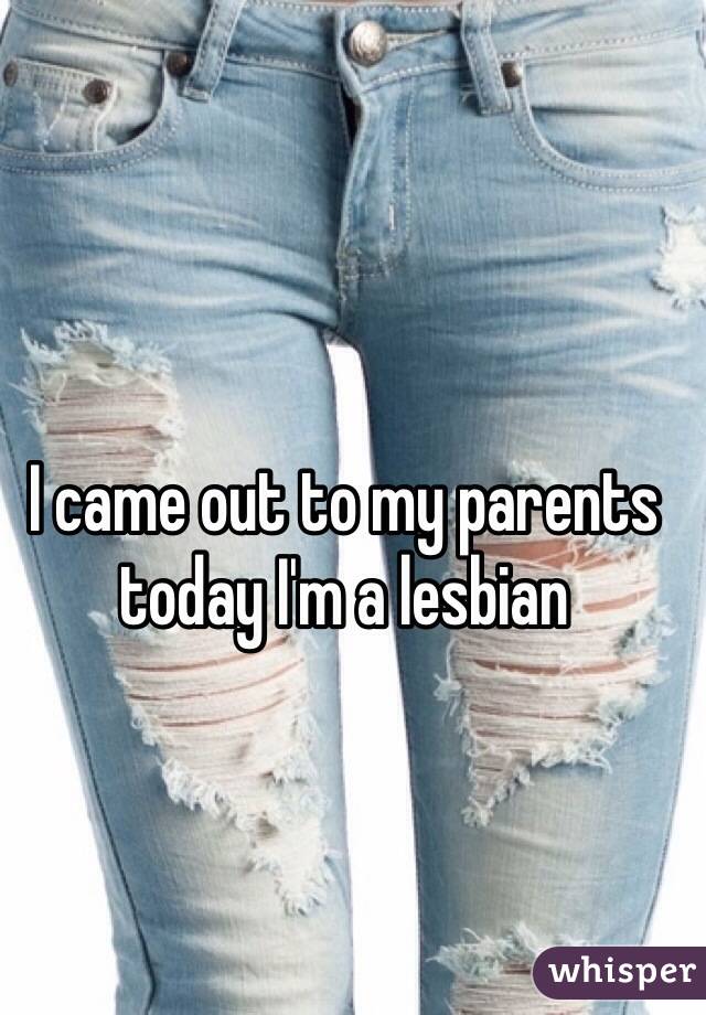 I came out to my parents today I'm a lesbian  