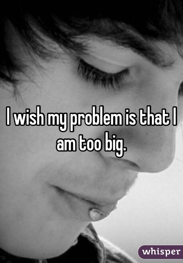 I wish my problem is that I am too big. 