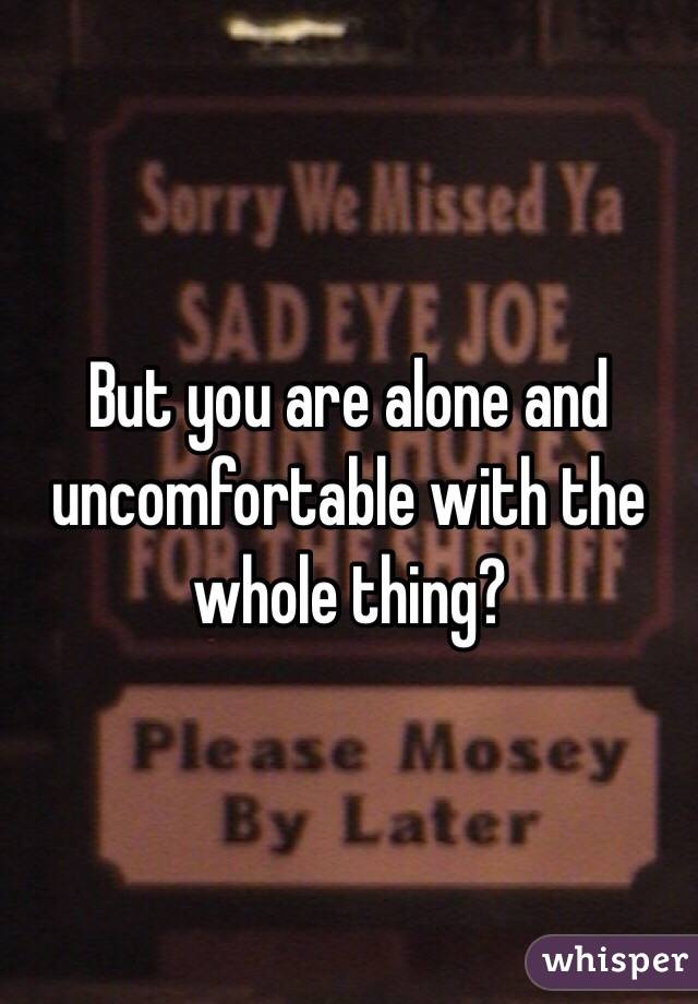 But you are alone and uncomfortable with the whole thing?