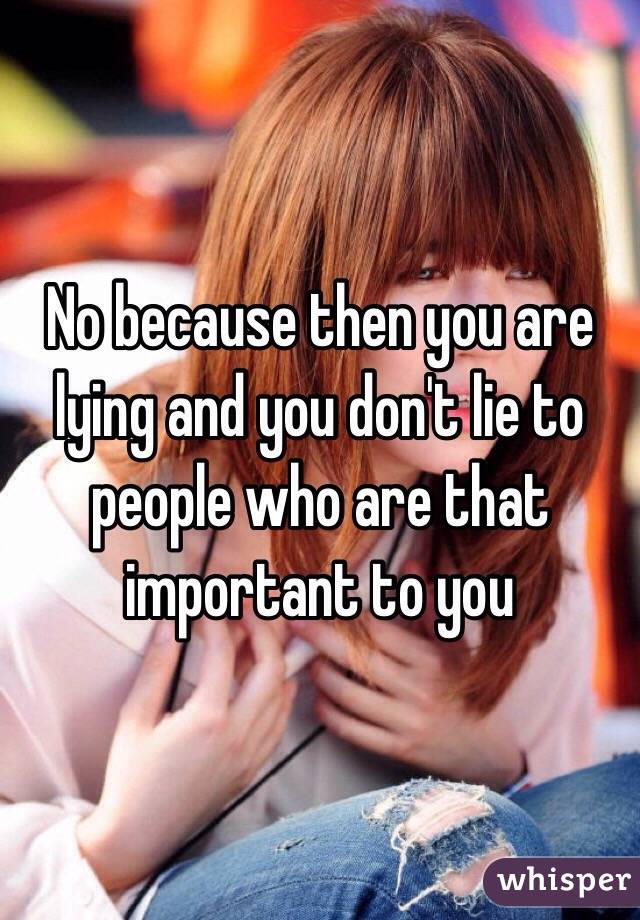 No because then you are lying and you don't lie to people who are that important to you 