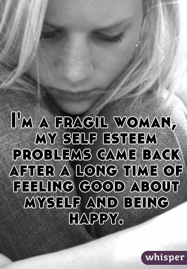 I'm a fragil woman, my self esteem problems came back after a long time of feeling good about myself and being happy.