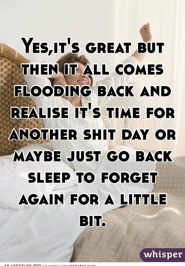 Yes,it's great but then it all comes flooding back and realise it's time for another shit day or maybe just go back sleep to forget again for a little bit.