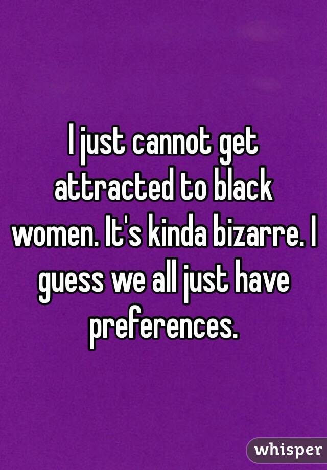 I just cannot get attracted to black women. It's kinda bizarre. I guess we all just have preferences. 