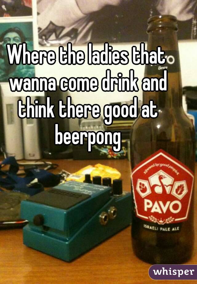 Where the ladies that wanna come drink and think there good at beerpong