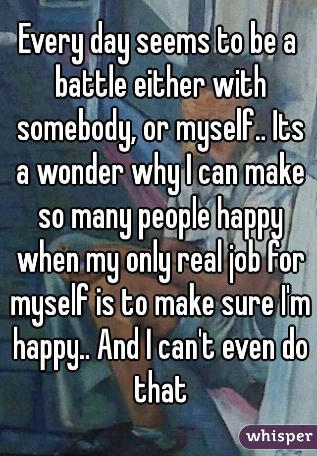 Every day seems to be a battle either with somebody, or myself.. Its a wonder why I can make so many people happy when my only real job for myself is to make sure I'm happy.. And I can't even do that