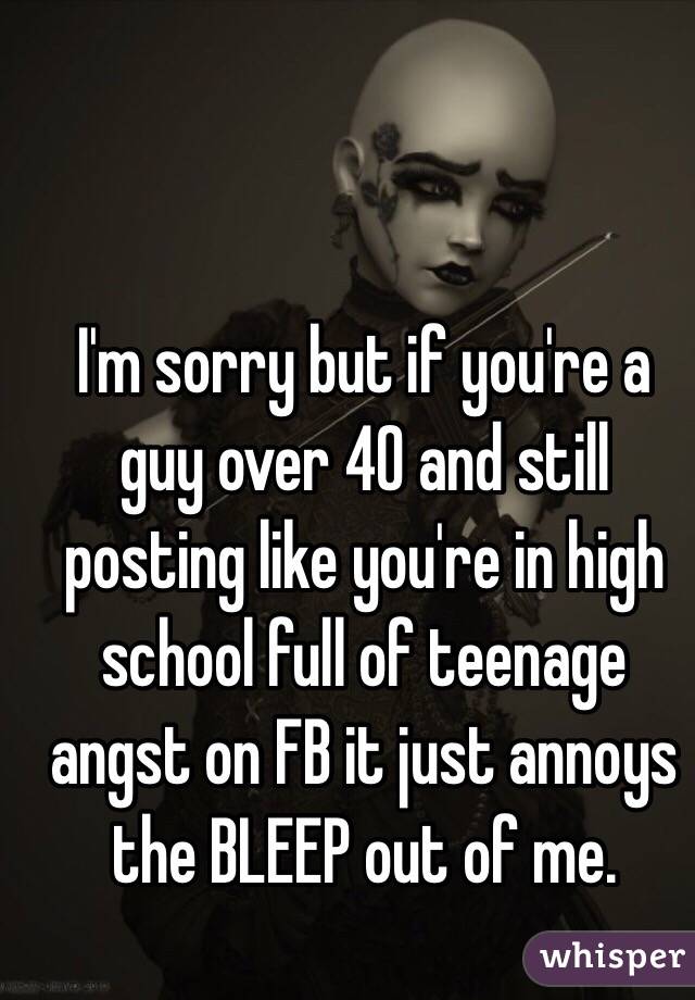I'm sorry but if you're a guy over 40 and still posting like you're in high school full of teenage angst on FB it just annoys the BLEEP out of me.