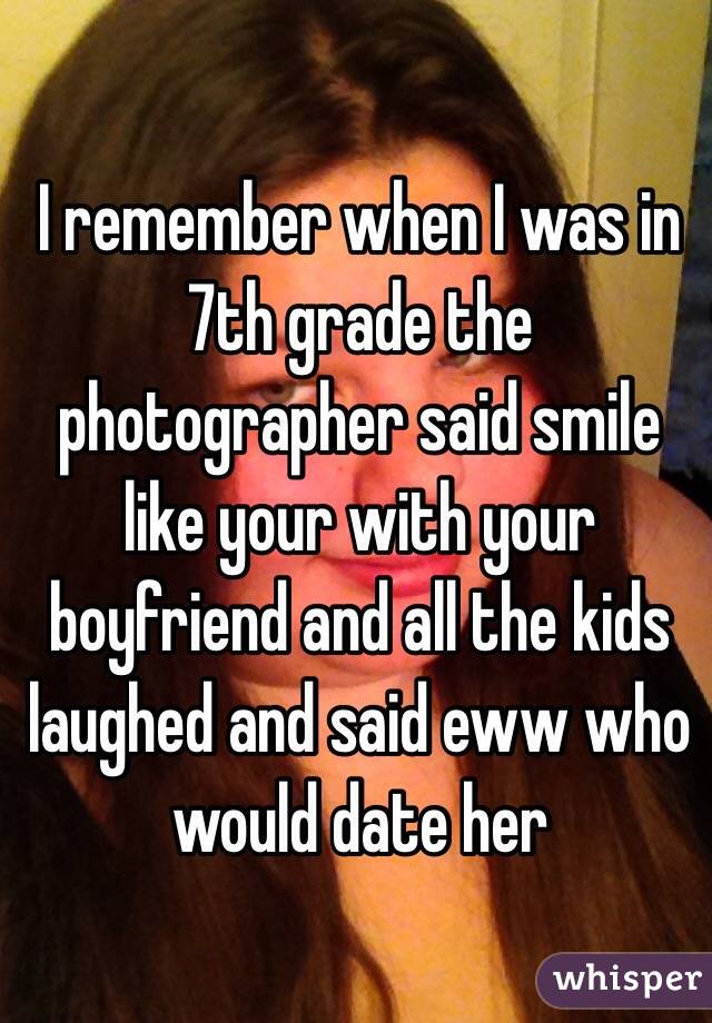 I remember when I was in 7th grade the photographer said smile like your with your boyfriend and all the kids laughed and said eww who would date her