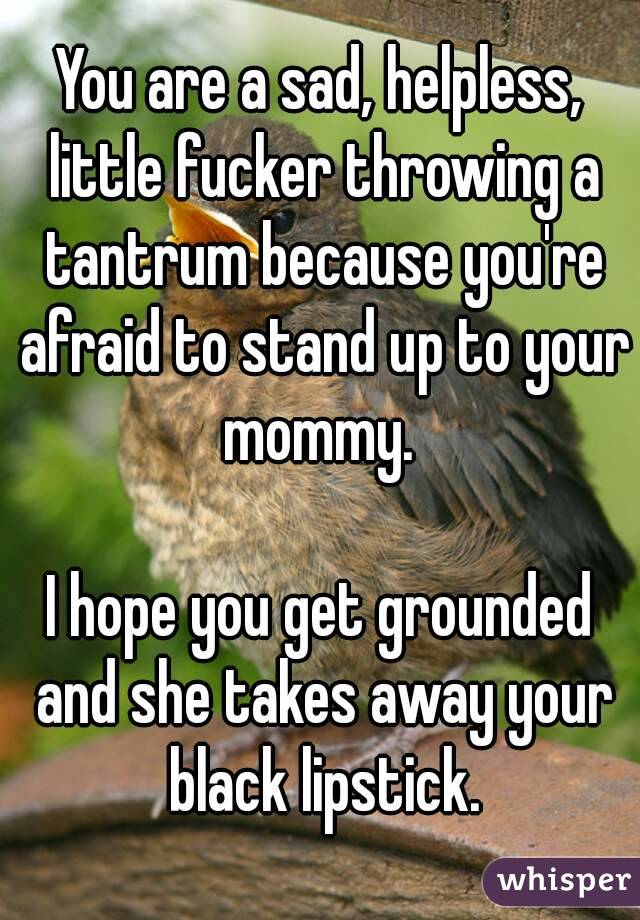 You are a sad, helpless, little fucker throwing a tantrum because you're afraid to stand up to your mommy. 

I hope you get grounded and she takes away your black lipstick.