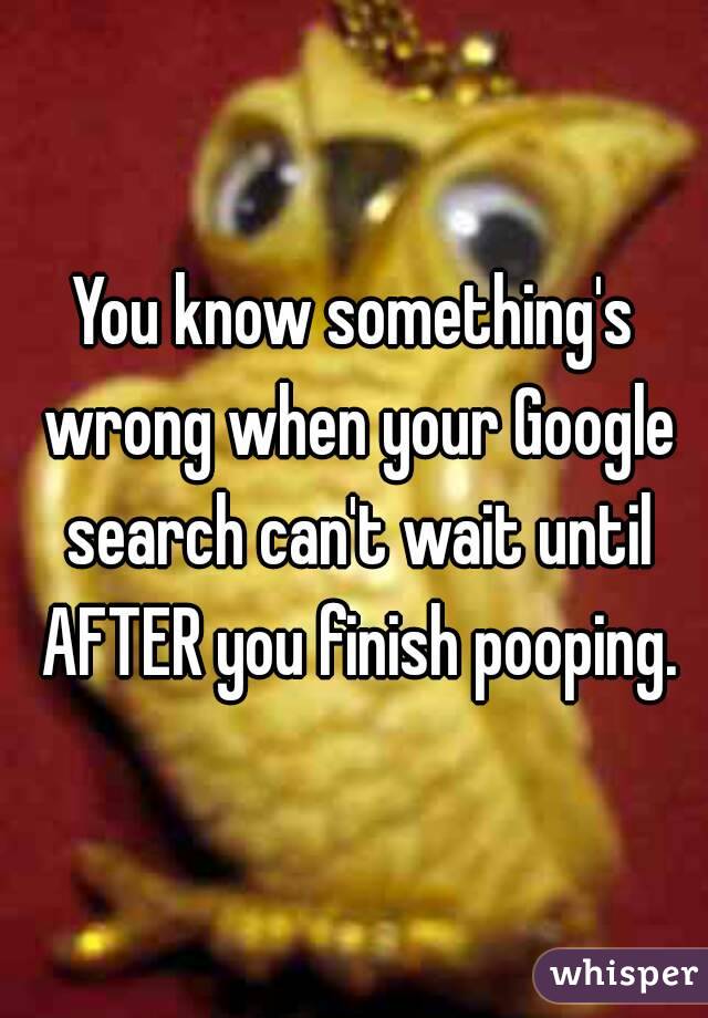 You know something's wrong when your Google search can't wait until AFTER you finish pooping.