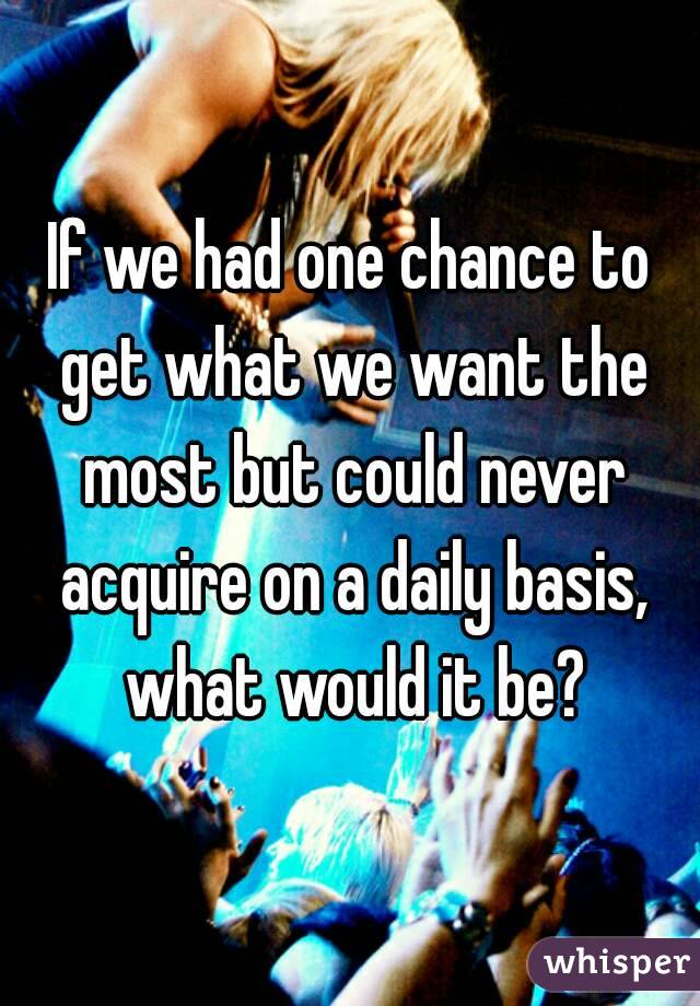 If we had one chance to get what we want the most but could never acquire on a daily basis, what would it be?