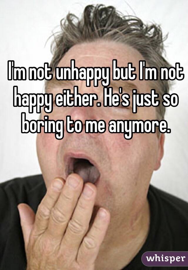 I'm not unhappy but I'm not happy either. He's just so boring to me anymore.