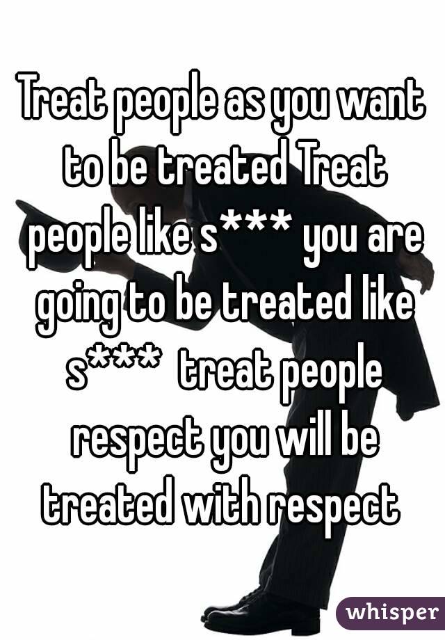 Treat people as you want to be treated Treat people like s*** you are going to be treated like s***  treat people respect you will be treated with respect 
