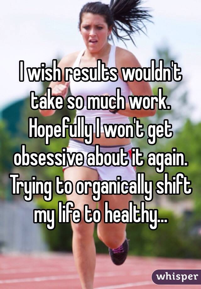 I wish results wouldn't take so much work. 
Hopefully I won't get obsessive about it again. 
Trying to organically shift my life to healthy...
