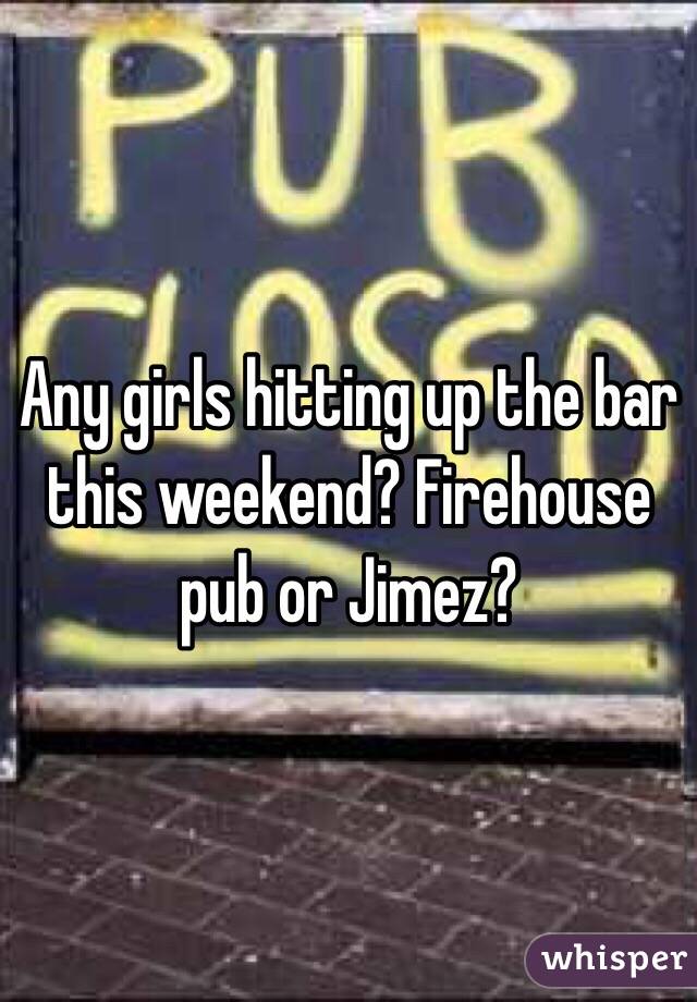 Any girls hitting up the bar this weekend? Firehouse pub or Jimez?