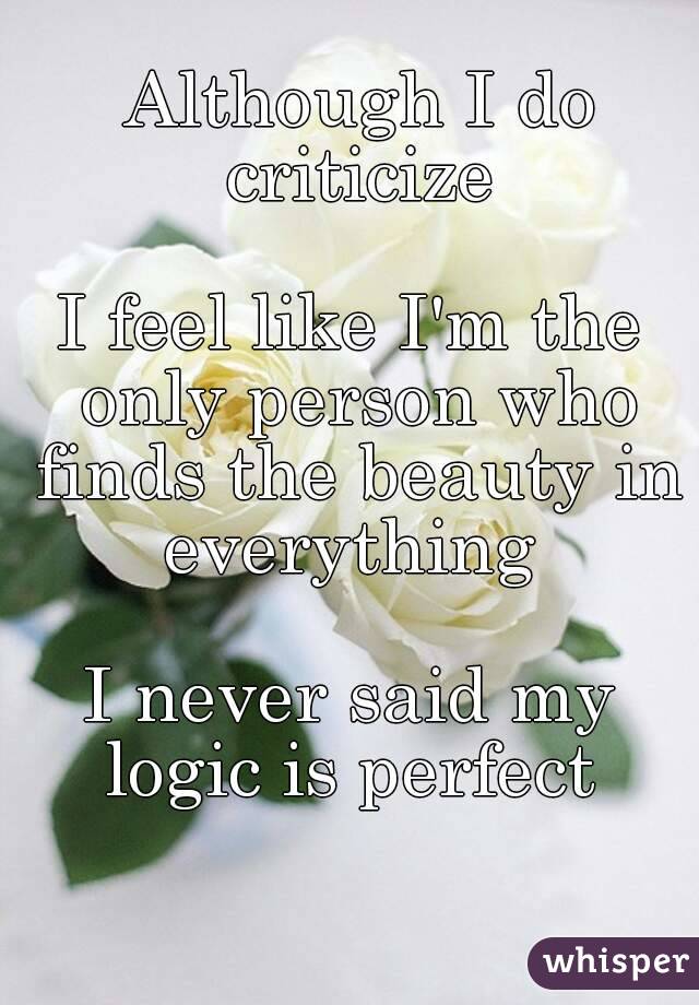  Although I do criticize

I feel like I'm the only person who finds the beauty in everything 

I never said my logic is perfect 