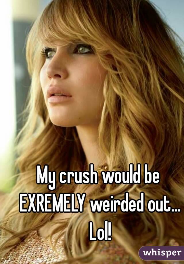 My crush would be EXREMELY weirded out... Lol!