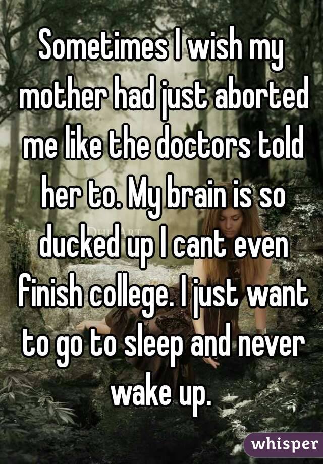 Sometimes I wish my mother had just aborted me like the doctors told her to. My brain is so ducked up I cant even finish college. I just want to go to sleep and never wake up. 